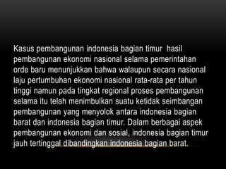 Kasus pembangunan indonesia bagian timur hasil
pembangunan ekonomi nasional selama pemerintahan
orde baru menunjukkan bahwa walaupun secara nasional
laju pertumbuhan ekonomi nasional rata-rata per tahun
tinggi namun pada tingkat regional proses pembangunan
selama itu telah menimbulkan suatu ketidak seimbangan
pembangunan yang menyolok antara indonesia bagian
barat dan indonesia bagian timur. Dalam berbagai aspek
pembangunan ekonomi dan sosial, indonesia bagian timur
jauh tertinggal dibandingkan indonesia bagian barat.
 