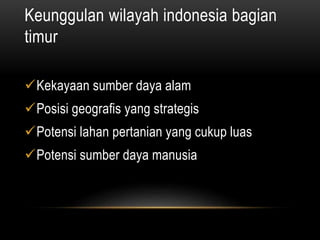 Keunggulan wilayah indonesia bagian
timur
Kekayaan sumber daya alam
Posisi geografis yang strategis
Potensi lahan pertanian yang cukup luas
Potensi sumber daya manusia
 