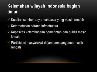Kelemahan wilayah indonesia bagian
timur
 Kualitas sumber daya manuasia yang masih rendah
 Keterbatasan sarana infrastruktur
 Kapasitas kelembagaan pemerintah dan publik masih
lemah
 Partisipasi masyarakat dalam pembangunan masih
rendah
 