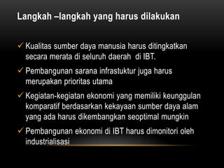 Langkah –langkah yang harus dilakukan
 Kualitas sumber daya manusia harus ditingkatkan
secara merata di seluruh daerah di IBT.
 Pembangunan sarana infrastuktur juga harus
merupakan prioritas utama
 Kegiatan-kegiatan ekonomi yang memiliki keunggulan
komparatif berdasarkan kekayaan sumber daya alam
yang ada harus dikembangkan seoptimal mungkin
 Pembangunan ekonomi di IBT harus dimonitori oleh
industrialisasi
 