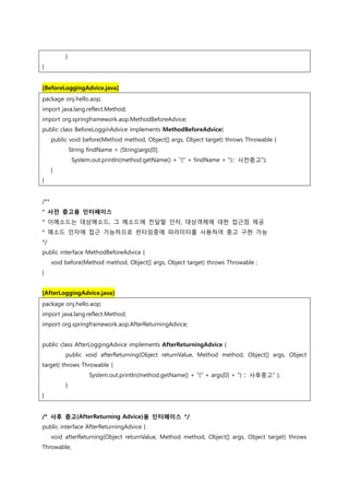 }
}
[BeforeLoggingAdvice.java]
package onj.hello.aop;
import java.lang.reflect.Method;
import org.springframework.aop.MethodBeforeAdvice;
public class BeforeLogginAdvice implements MethodBeforeAdvice{
public void before(Method method, Object[] args, Object target) throws Throwable {
String findName = (String)args[0];
System.out.println(method.getName() + "(" + findName + "):: 사젂충고");
}
}
/**
* 사전 충고용 인터페이스
* 이메소드는 대상메소드, 그 메소드에 젂달할 인자, 대상객체에 대한 접근점 제공
* 메소드 인자에 접근 가능하므로 런타임중에 파라미터를 사용하여 충고 구현 가능
*/
public interface MethodBeforeAdvice {
void before(Method method, Object[] args, Object target) throws Throwable ;
}
[AfterLoggingAdvice.java]
package onj.hello.aop;
import java.lang.reflect.Method;
import org.springframework.aop.AfterReturningAdvice;
public class AfterLoggingAdvice implements AfterReturningAdvice {
public void afterReturning(Object returnValue, Method method, Object[] args, Object
target) throws Throwable {
System.out.println(method.getName() + "(" + args[0] + ") :: 사후중고" );
}
}
/* 사후 충고(AfterReturning Advice)용 인터페이스 */
public interface AfterReturningAdvice {
void afterReturning(Object returnValue, Method method, Object[] args, Object target) throws
Throwable;
 