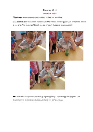 Карточка № 10
«Воздух в воде»
Материал: вода подкрашенная, стакан, трубка для коктейля.
Ход деятельности: налить в стакан воды. Опустить в стакан трубку для коктейля и начать
в нее дуть. Что появится? Какой формы пузыри? Куда они поднимаются?
Объяснение: воздух попадает в воду через трубочку. Пузыри круглой формы. Они
поднимаются на поверхность воды, потому что легче воздуха.
 