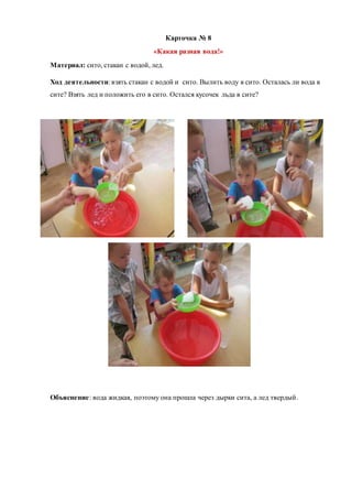 Карточка № 8
«Какая разная вода!»
Материал: сито, стакан с водой, лед.
Ход деятельности: взять стакан с водой и сито. Вылить воду в сито. Осталась ли вода в
сите? Взять лед и положить его в сито. Остался кусочек льда в сите?
Объяснение: вода жидкая, поэтому она прошла через дырки сита, а лед твердый.
 