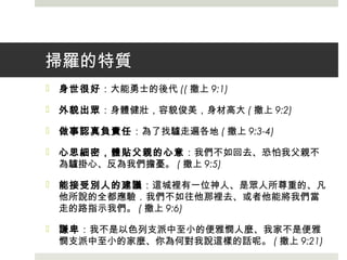 掃羅的特質
 身世很好：大能勇士的後代 (( 撒上 9:1)
 外貌出眾：身體健壯，容貌俊美，身材高大 ( 撒上 9:2)
 做事認真負責任：為了找驢走遍各地 ( 撒上 9:3-4)
 心思細密，體貼父親的心意：我們不如回去、恐怕我父親不
為驢掛心、反為我們擔憂。 ( 撒上 9:5)
 能接受別人的建議：這城裡有一位神人、是眾人所尊重的、凡
他所說的全都應驗．我們不如往他那裡去、或者他能將我們當
走的路指示我們。 ( 撒上 9:6)
 謙卑：我不是以色列支派中至小的便雅憫人麼、我家不是便雅
憫支派中至小的家麼、你為何對我說這樣的話呢。 ( 撒上 9:21)
 