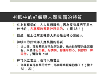 神眼中的好領導人應具備的特質
 在上有權柄的，人人當順服他，因為沒有權柄不是出
於神的，凡掌權的都是神所命的。（羅 13:1 ）
 但是，在上位掌王權的人未必是合神心意的人
 神眼中的好領導人應具備的特質
 世人哪、耶和華已指示你何為善。他向你所要的是甚麼
呢。只要你行公義、好憐憫、存謙卑的心、與你的　神
同行。 ( 彌迦書 6:8)
 神可以立君王，也可以廢君王
 你既厭棄耶和華的命令，耶和華也厭棄你作王！（撒上
15 ： 23 ）
 