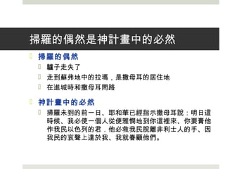掃羅的偶然是神計畫中的必然
 掃羅的偶然
 驢子走失了
 走到蘇弗地中的拉瑪，是撒母耳的居住地
 在進城時和撒母耳問路
 神計畫中的必然
 掃羅未到的前一日、耶和華已經指示撒母耳說：明日這
時候、我必使一個人從便雅憫地到你這裡來、你要膏他
作我民以色列的君．他必救我民脫離非利士人的手、因
我民的哀聲上達於我、我就眷顧他們。
 