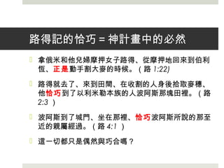 路得記的恰巧＝神計畫中的必然
 拿俄米和他兒婦摩押女子路得、從摩押地回來到伯利
恆、正是動手割大麥的時候。（路 1:22)
 路得就去了、來到田間、在收割的人身後拾取麥穗、
他恰巧到了以利米勒本族的人波阿斯那塊田裡。（路
2:3 ）
 波阿斯到了城門、坐在那裡、恰巧波阿斯所說的那至
近的親屬經過。（路 4:1 ）
 這一切都只是偶然與巧合嗎？
 