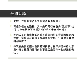 分組討論
 你對一件事的想法和神的想法有差異嗎？
 回想你信主的過程，其中是不是存在許多”偶然”與”恰
巧”，你在其中可以看到神的手介中在其中嗎？
 你過去是否有這樣的經驗：曾經面對非常大的問題和
挑戰，但事後發現這是神刻意的安排，好讓你在其中
得到益處？
 你現在是否面臨一些問題和挑戰，卻不知道神的心意
是什麼？掃羅和路得的故事是否啟發你一些想法和做
法？
 