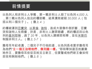 前情提要
以色列人和非利士人爭戰，第一戰非利士人殺了以色列 4,000 人
，第二戰以色列人抬出約櫃助戰，結果潰敗被殺 30,000 人（包
括以利二個兒子）。（撒上 4 ）
約櫃被運到亞實突 , 以革倫 , 迦特，造成大袞像朴倒折斷，亞實
突和迦特人生痔瘡，於是，非利士人謝罪賠禮，將約櫃送回以色
列的基列耶琳，過了 20 年，以色列人歸順耶和華，並在米斯巴
制服非利士人。（撒上 5-7 ）
撒母耳年紀老邁，二個兒子不行他的道，以色列長老要求撒母耳
為他們“立一個王治理他們，像列國一樣。”耶和華知道百姓厭棄
祂作王，要撒母耳依從百姓另立新王，但要警戒他們新王會如何
奴役和剝削他們。（撒上 8 ）
 