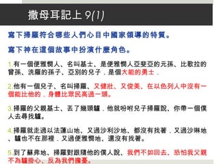 撒母耳記上 9(1)
寫下掃羅符合哪些人們心目中國家領導的特質。
寫下神在這個故事中扮演什麼角色。
1.有一個便雅憫人、名叫基士、是便雅憫人亞斐亞的元孫、比歌拉的
曾孫、洗羅的孫子、亞別的兒子．是個大能的勇士．
2.他有一個兒子、名叫掃羅、又健壯、又俊美、在以色列人中沒有一
個能比他的．身體比眾民高過一頭。
3.掃羅的父親基士、丟了幾頭驢．他就吩咐兒子掃羅說、你帶一個僕
人去尋找驢。
4.掃羅就走過以法蓮山地、又過沙利沙地、都沒有找著．又過沙琳地
、驢也不在那裡．又過便雅憫地、還沒有找著。
5.到了蘇弗地、掃羅對跟隨他的僕人說、我們不如回去、恐怕我父親
不為驢掛心、反為我們擔憂。
 