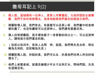 撒母耳記上 9(2)
6. 僕人說、這城裡有一位神人、是眾人所尊重的、凡他所說的全都應
驗．我們不如往他那裡去、或者他能將我們當走的路指示我們。
7. 掃羅對僕人說、我們若去、有甚麼可以送那人呢．我們囊中的食物
都吃盡了、也沒有禮物可以送那神人、我們還有甚麼沒有。
8. 僕人回答掃羅說、我手裡有銀子一舍客勒的四分之一、可以送那神
人、請他指示我們當走的路。
9. （從前以色列中、若有人去問　神、就說、我們問先見去吧．現在
稱為先知的、從前稱為先見）
10. 掃羅對僕人說、你說的是、我們可以去．於是他們往神人所住的城
裡去了。
11. 他們上坡要進城、就遇見幾個少年女子出來打水、問他們說、先見
在這裡沒有。
 