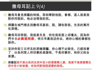 撒母耳記上 9(4)
17.撒母耳看見掃羅的時候、耶和華對他說、看哪、這人就是我
對你所說的、他必治理我的民。
18.掃羅在城門裡走到撒母耳跟前、說、請告訴我、先見的寓所
在那裡。
19.撒母耳回答說、我就是先見．你在我前面上邱壇去、因為你
們今日必與我同席、明日早晨我送你去、將你心裡的事都告
訴你。
20.至於你前三日所丟的那幾頭驢、你心裡不必掛念、已經找著
了．以色列眾人所仰慕的是誰呢、不是仰慕你、和你父的全
家麼。
21. 掃羅說我不是以色列支派中至小的便雅憫人麼、我家不是便雅憫支
派中至小的家麼、你為何對我說這樣的話呢。
 