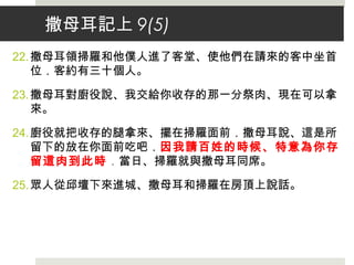 撒母耳記上 9(5)
22.撒母耳領掃羅和他僕人進了客堂、使他們在請來的客中坐首
位．客約有三十個人。
23.撒母耳對廚役說、我交給你收存的那一分祭肉、現在可以拿
來。
24.廚役就把收存的腿拿來、擺在掃羅面前．撒母耳說、這是所
留下的放在你面前吃吧．因我請百姓的時候、特意為你存
留這肉到此時．當日、掃羅就與撒母耳同席。
25.眾人從邱壇下來進城、撒母耳和掃羅在房頂上說話。
 