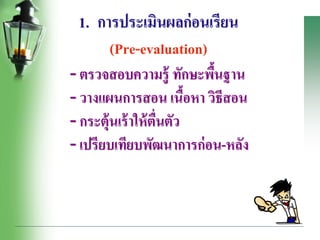 1. การประเมินผลก่อนเรียน
(Pre-evaluation)
- ตรวจสอบความรู้ ทักษะพื้นฐาน
- วางแผนการสอน เนื้อหา วิธีสอน
- กระตุ้นเร้าให้ตื่นตัว
- เปรียบเทียบพัฒนาการก่อน-หลัง
 