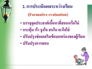 2. การประเมินผลระหว่างเรียน
(Formative evaluation)
- บรรลุจุดประสงค์เนื้อหาที่สอนหรือไม่
- กระตุ้น เร้า จูงใจ สนใจ เอาใจใส่
- ปรับปรุงซ่อมเสริมข้อบกพร่องของผู้เรียน
- ปรับปรุงการสอน
 