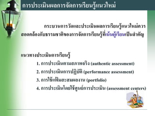 การประเมินผลการจัดการเรียนรู้แนวใหม่
กระบวนการวัดและประเมินผลการเรียนรู้แนวใหม่ควร
สอดคล้องกับธรรมชาติของการจัดการเรียนรู้ที่เน้นผู้เรียนเป็นสาคัญ
แนวทางประเมินการเรียนรู้
1. การประเมินตามสภาพจริง (authentic assessment)
2. การประเมินการปฏิบัติ (performance assessment)
3. การใช้แฟ้ มสะสมผลงาน (portfolio)
4. การประเมินโดยใช้ศูนย์การประเมิน (assessment centers)
 