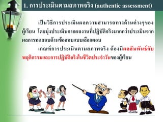 1. การประเมินตามสภาพจริง (authentic assessment)
เป็ นวิธีการประเมินผลความสามารถทางด้านต่างๆของ
ผู้เรียน โดยมุ่งประเมินจากผลงานที่ปฏิบัติจริงมากกว่าประเมินจาก
ผลการทดสอบด้านข้อสอบแบบเลือกตอบ
เกณฑ์การประเมินตามสภาพจริง ต้องมีผลสัมพันธ์กับ
พฤติกรรมและการปฏิบัติจริงในชีวิตประจาวันของผู้เรียน
 