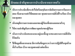 ลักษณะสาคัญของการประเมินจากสภาพจริง
• เป็นการประเมินที่กระทาไปพร้อมๆกับการจัดกิจกรรมการเรียนการ
สอน ซึ่งสามารถทาได้ตลอดเวลา ทุกสถานการณ์ทั้งที่โรงเรียน บ้าน
และชุมชน
• เน้นพฤติกรรมการแสดงออกของผู้เรียนที่แสดงออกมาจริงๆ
• ให้ความสาคัญกับการพัฒนาจุดเด่นของผู้เรียน
• เน้นการประเมินตนเองและอยู่บนพื้นฐานของสถานการณ์ที่เป็ น
ชีวิตจริง
• ใช้ข้อมูลที่หลากหลาย มีการเก็บข้อมูลระหว่างการปฏิบัติในทุกด้าน
ทั้งโรงเรียน บ้าน และชุมชนอย่างต่อเนื่อง
 
