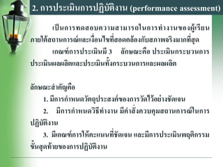 2. การประเมินการปฏิบัติงาน (performance assessment)
เป็ นการทดสอบความสามารถในการทางานของผู้เรียน
ภายใต้สถานการณ์และเงื่อนไขที่สอดคล้องกับสภาพจริงมากที่สุด
เกณฑ์การประเมินมี 3 ลักษณะคือ ประเมินกระบวนการ
ประเมินผลผลิตและประเมินทั้งกระบวนการและผลผลิต
ลักษณะสาคัญคือ
1. มีการกาหนดวัตถุประสงค์ของการวัดไว้อย่างชัดเจน
2. มีการกาหนดวิธีทางาน มีคาสั่งควบคุมสถานการณ์ในการ
ปฏิบัติงาน
3. มีเกณฑ์การให้คะแนนที่ชัดเจน และมีการประเมินพฤติกรรม
ขั้นสุดท้ายของการปฏิบัติงาน
 