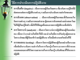 วิธีการประเมินการปฏิบัติงาน
• การสืบค้น (inquiry) : เป็นการถามผู้เรียนโดยตรง เกี่ยวกับความรู้สึกที่มี
ต่อตนเองต่อการปฏิบัติงานต่างๆ รวมถึงการประเมินความสาเร็จของตน
• การสังเกต (observation) : เป็นการสังเกตผู้เรียนขณะที่เรียนและใน
กิจกรรมต่างๆ รวมถึงการตอบคาถาม ผู้สอนควรสังเกตอย่างสม่าเสมอ โดย
ไม่ให้ผู้เรียนรู้สึกตัว เพื่อให้ได้ข้อมูลที่แสดงภาพการปฏิบัติงานที่แท้จริง
• การวิเคราะห์ (analysis) : เป็นการวิเคราะห์การปฏิบัติของผู้เรียนแต่ละ
คน เพื่อหาว่างานส่วนใดที่ทาได้ดี และส่วนใดที่ควรปรับปรุงผู้สอนอาจ
วิเคราะห์ขณะที่ผู้เรียนเข้าร่วมปฏิบัติงาน หรือเมื่อทางานเสร็จแล้วก็ได้
• การทดสอบ (testing) : เป็นการวัดการปฏิบัติของผู้เรียนอย่างเป็นระบบ
เพื่อตัดสินระดับความสาเร็จในการเรียนรู้หรือกระบวนการที่กาหนด
แบบทดสอบอาจใช้วัดความสามารถในการเรียนรู้ระดับทักษะที่ได้จากการ
ปฏิบัติ
 