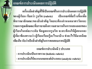 เกณฑ์การประเมินผลการปฏิบัติ
เครื่องมือสาคัญที่ใช้เป็นเกณฑ์ในการประเมินผลการปฏิบัติ
ของผู้เรียน เรียกว่า รูบริค (rubric) เป็ นเกณฑ์ที่สร้างขึ้นเพื่อ
พิจารณาลักษณะของสิ่งสาคัญ โดยจะต้องกาหนดมาตรวัดและ
รายการคุณลักษณะที่บรรยายถึงความสามารถในการแสดงออกของ
ผู้เรียนในแต่ละระดับ ข้อมูลจากรูบริค จะสะท้อนให้ผู้สอนและ
ผู้เกี่ยวข้องทราบว่า ผู้เรียนเรียนรู้อะไรมาบ้าง ทาอะไรได้มากน้อย
เพียงใด นับว่าเป็นสิ่งสาคัญในการทดสอบภาคปฏิบัติ
เกณฑ์การประเมินมี 2 ประเภท
- การประเมินเป็นภาพรวม (holistic rubric)
- การประเมินให้คะแนนแยกองค์ประกอบ (analytic rubric)
 