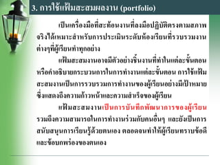 3. การใช้แฟ้ มสะสมผลงาน (portfolio)
เป็นเครื่องมือที่สะท้อนงานที่ลงมือปฏิบัติตรงตามสภาพ
จริงได้เหมาะสาหรับการประเมินระดับห้องเรียนที่รวบรวมงาน
ต่างๆที่ผู้เรียนทาทุกอย่าง
แฟ้ มสะสมงานอาจมีตัวอย่างชิ้นงานที่ทาในแต่ละขั้นตอน
หรือคาอธิบายกระบวนการในการทางานแต่ละขั้นตอน การใช้แฟ้ ม
สะสมงานเป็นการรวบรวมการทางานของผู้เรียนอย่างมีเป้ าหมาย
ซึ่งแสดงถึงความก้าวหน้าและความสาเร็จของผู้เรียน
แฟ้ มสะสมงานเป็ นการบันทึกพัฒนาการของผู้เรียน
รวมถึงความสามารถในการทางานร่วมกับคนอื่นๆ และยังเป็นการ
สนับสนุนการเรียนรู้ด้วยตนเอง ตลอดจนทาให้ผู้เรียนทราบข้อดี
และข้อบกพร่องของตนเอง
 