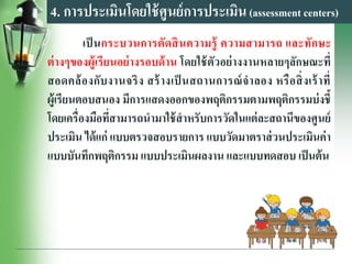4. การประเมินโดยใช้ศูนย์การประเมิน(assessment centers)
เป็ นกระบวนการตัดสินความรู้ ความสามารถ และทักษะ
ต่างๆของผู้เรียนอย่างรอบด้าน โดยใช้ตัวอย่างงานหลายๆลักษณะที่
สอดคล้องกับงานจริง สร้างเป็ นสถานการณ์จาลอง หรือสิ่งเร้าที่
ผู้เรียนตอบสนอง มีการแสดงออกของพฤติกรรมตามพฤติกรรมบ่งชี้
โดยเครื่องมือที่สามารถนามาใช้สาหรับการวัดในแต่ละสถานีของศูนย์
ประเมิน ได้แก่ แบบตรวจสอบรายการ แบบวัดมาตราส่วนประเมินค่า
แบบบันทึกพฤติกรรม แบบประเมินผลงาน และแบบทดสอบ เป็นต้น
 