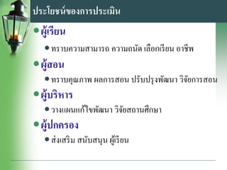 ประโยชน์ของการประเมิน
•ผู้เรียน
•ทราบความสามารถ ความถนัด เลือกเรียน อาชีพ
•ผู้สอน
•ทราบคุณภาพ ผลการสอน ปรับปรุงพัฒนา วิจัยการสอน
•ผู้บริหาร
•วางแผนแก้ไขพัฒนา วิจัยสถานศึกษา
•ผู้ปกครอง
•ส่งเสริม สนับสนุน ผู้เรียน
 