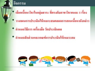 กิจกรรม
• เลือกเนื้อหาวิชาในกลุ่มสาระ ที่ตรงกับสาขาวิชาคนละ 1 เรื่อง
• วางแผนการประเมินให้เหมาะสมตลอดการสอนเนื้อหาดังกล่าว
• กาหนดวิธีการ เครื่องมือ วัดประเมินผล
• กาหนดสัดส่วนและเกณฑ์การประเมินให้เหมาะสม
 