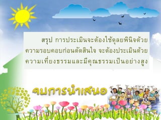 สรุป การประเมินจะต้องใช้ดุลยพินิจด้วย
ความรอบคอบก่อนตัดสินใจ จะต้องประเมินด้วย
ความเที่ยงธรรมและมีคุณธรรมเป็นอย่างสูง
 