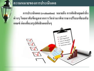 การประเมินผล (evaluation) หมายถึง การตัดสินคุณค่าสิ่ง
ต่างๆ โดยอาศัยข้อมูลจากการวัดนามาพิจารณาเปรียบเทียบกับ
เกณฑ์ ก่อนที่จะสรุปตัดสินผลนั้นๆ
ความหมายของการประเมินผล
 