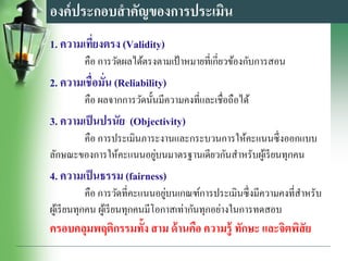 องค์ประกอบสาคัญของการประเมิน
1. ความเที่ยงตรง (Validity)
คือ การวัดผลได้ตรงตามเป้ าหมายที่เกี่ยวข้องกับการสอน
2. ความเชื่อมั่น (Reliability)
คือ ผลจากการวัดนั้นมีความคงที่และเชื่อถือได้
3. ความเป็นปรนัย (Objectivity)
คือ การประเมินภาระงานและกระบวนการให้คะแนนซึ่งออกแบบ
ลักษณะของการให้คะแนนอยู่บนมาตรฐานเดียวกันสาหรับผู้เรียนทุกคน
4. ความเป็นธรรม (fairness)
คือ การวัดที่คะแนนอยู่บนเกณฑ์การประเมินซึ่งมีความคงที่สาหรับ
ผู้เรียนทุกคน ผู้เรียนทุกคนมีโอกาสเท่ากันทุกอย่างในการทดสอบ
ครอบคลุมพฤติกรรมทั้ง สาม ด้านคือ ความรู้ ทักษะ และจิตพิสัย
 