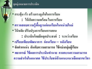 จุดมุ่งหมายการประเมิน
• กระตุ้น เร้า สร้างแรงจูงใจในการเรียน
: ให้เกิดความพร้อม ในการเรียน
• ตรวจสอบความรู้พื้นฐานก่อนเรียนในหน่วยใหม่
• วินิจฉัย ปรับปรุงการเรียนการสอน
: ประเมินโดยยึดจุดประสงค์ : ระหว่างเรียน
• เปรียบเทียบพัฒนาการ ก่อนเรียน – หลังเรียน
• จัดตาแหน่ง อันดับความสามารถ ใช้แบ่งกลุ่มผู้เรียน
• พยากรณ์ ใช้ผลการประเมินทานาย คาดคะเนความสามารถ
ความสาเร็จในอนาคต ใช้ประโยชน์ด้านแนะแนวเลือกสาขาวิชา
 