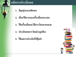 หลักการประเมินผล
1. มีจุดมุ่งหมายชัดเจน
2. เลือกวิธีการและเครื่องมือเหมาะสม
3. ใช้เครื่องมือและวิธีการวัดหลากหลาย
4. ประเมินผลการวัดอย่างถูกต้อง
5. ใช้ผลการประเมินให้คุ้มค่า
 