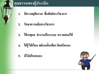 คุณธรรมของผู้ประเมิน
1. มีความยุติธรรม ซื่อสัตย์ทางวิชาการ
2. รักษาความลับทางวิชาการ
3. ใช้เหตุผล ทางานเป็นระบบ ตรวจสอบได้
4. ใฝ่ รู้ ใฝ่ เรียน ขยันหมั่นเพียร คิดตริตรอง
5. มีวินัยในตนเอง
 