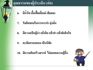 6. มีน้าใจ เอื้อเฟื้อเผื่อแผ่ เสียสละ
7. รับผิดชอบในการกระทา มุ่งมั่น
8. มีความเป็นผู้นา กล้าคิด กล้าทา กล้าตัดสินใจ
9. ละเอียดรอบคอบ เป็นนิสัย
10. มีความคิดสร้างสรรค์ ไม่ลอกผลงานผู้อื่น
คุณธรรมของผู้ประเมิน (ต่อ)
 