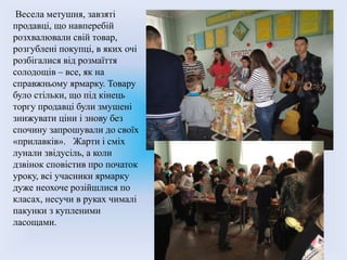 Весела метушня, завзяті
продавці, що навперебій
розхвалювали свій товар,
розгублені покупці, в яких очі
розбігалися від розмаїття
солодощів – все, як на
справжньому ярмарку. Товару
було стільки, що під кінець
торгу продавці були змушені
знижувати ціни і знову без
спочину запрошували до своїх
«прилавків». Жарти і сміх
лунали звідусіль, а коли
дзвінок сповістив про початок
уроку, всі учасники ярмарку
дуже неохоче розійшлися по
класах, несучи в руках чималі
пакунки з купленими
ласощами.
 