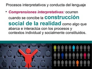 Procesos interpretativos y conducta del lenguaje

Comprensiones interpretativas: ocurren
cuando se concibe la construcción
social de la realidad como algo que
abarca e interactúa con los procesos y
contextos individual y socialmente constituidos.
 
