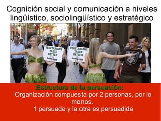 Cognición social y comunicación a niveles
lingüístico, sociolingüístico y estratégico
Estructura de la persuación:Estructura de la persuación:
Organización compuesta por 2 personas, por lo
menos.
1 persuade y la otra es persuadida
 