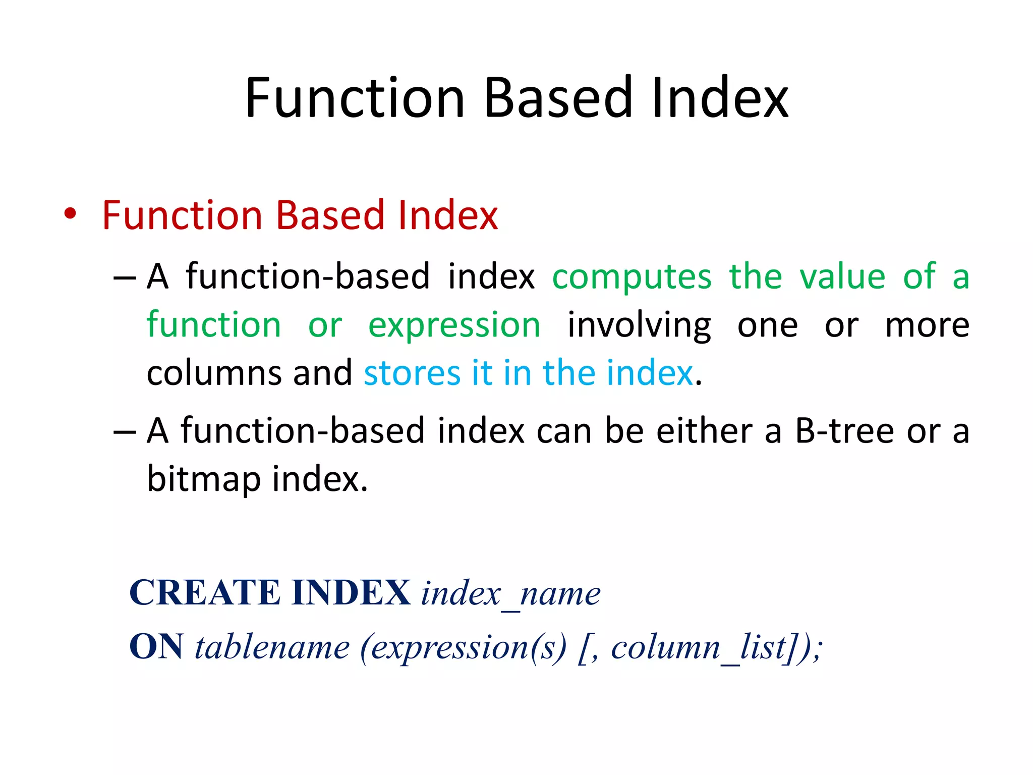 Function Based Index
• Function Based Index
– A function-based index computes the value of a
function or expression involving one or more
columns and stores it in the index.
– A function-based index can be either a B-tree or a
bitmap index.
CREATE INDEX index_name
ON tablename (expression(s) [, column_list]);
 