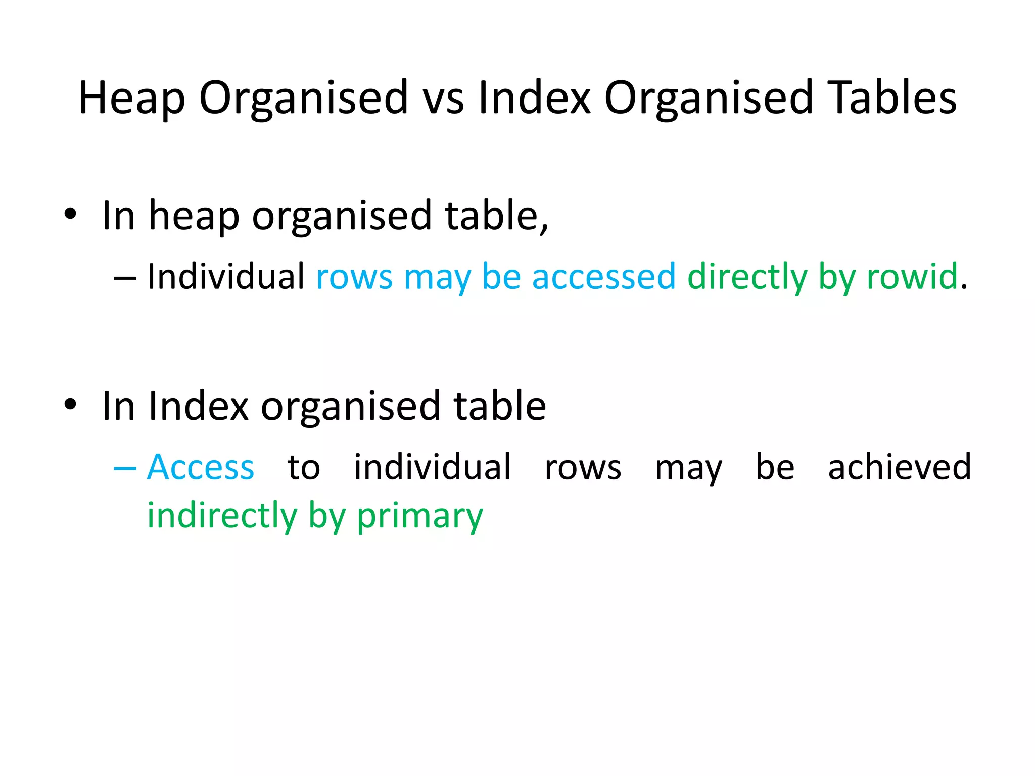 Heap Organised vs Index Organised Tables
• In heap organised table,
– Individual rows may be accessed directly by rowid.
• In Index organised table
– Access to individual rows may be achieved
indirectly by primary
 