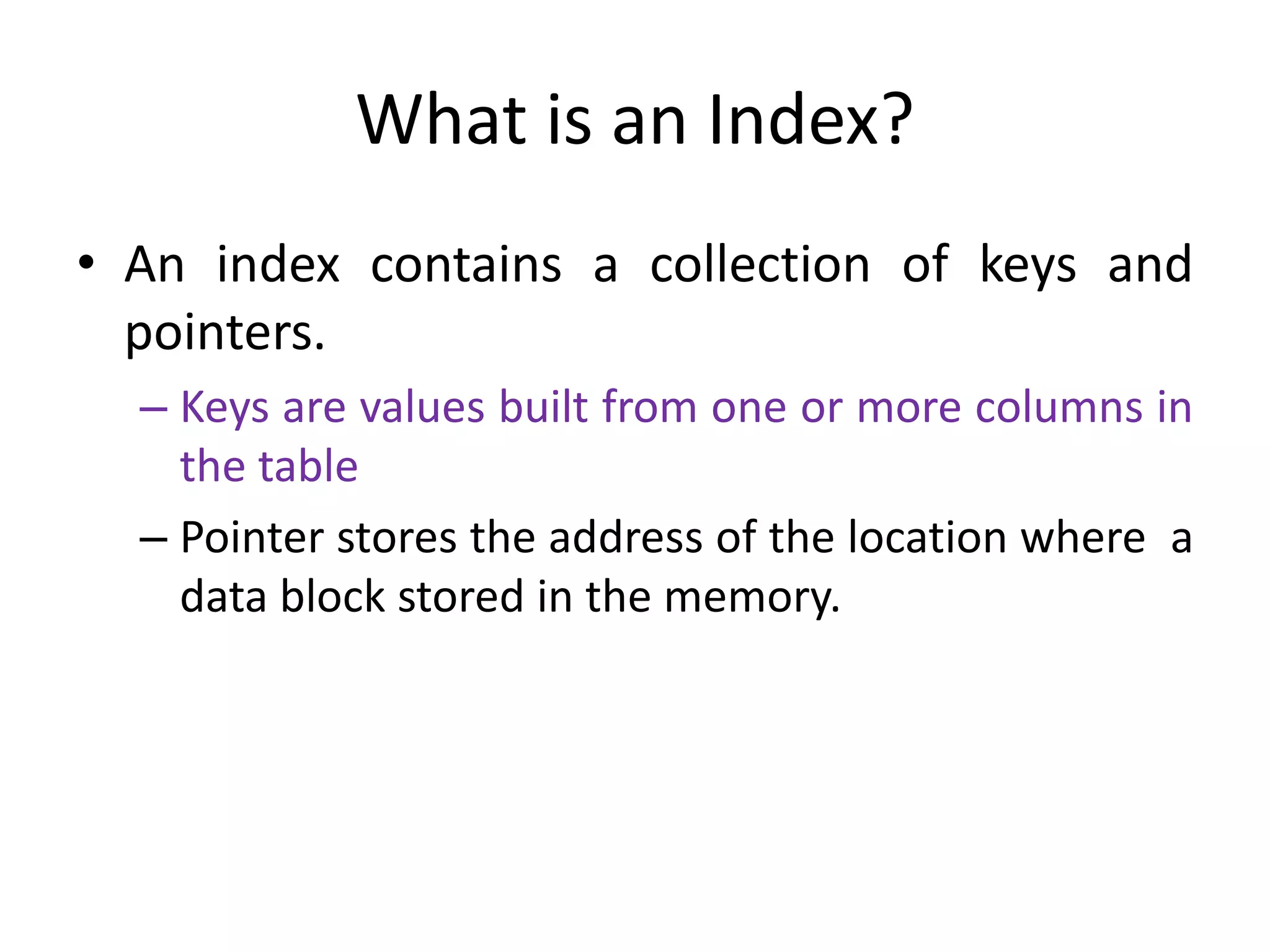 What is an Index?
• An index contains a collection of keys and
pointers.
– Keys are values built from one or more columns in
the table
– Pointer stores the address of the location where a
data block stored in the memory.
 