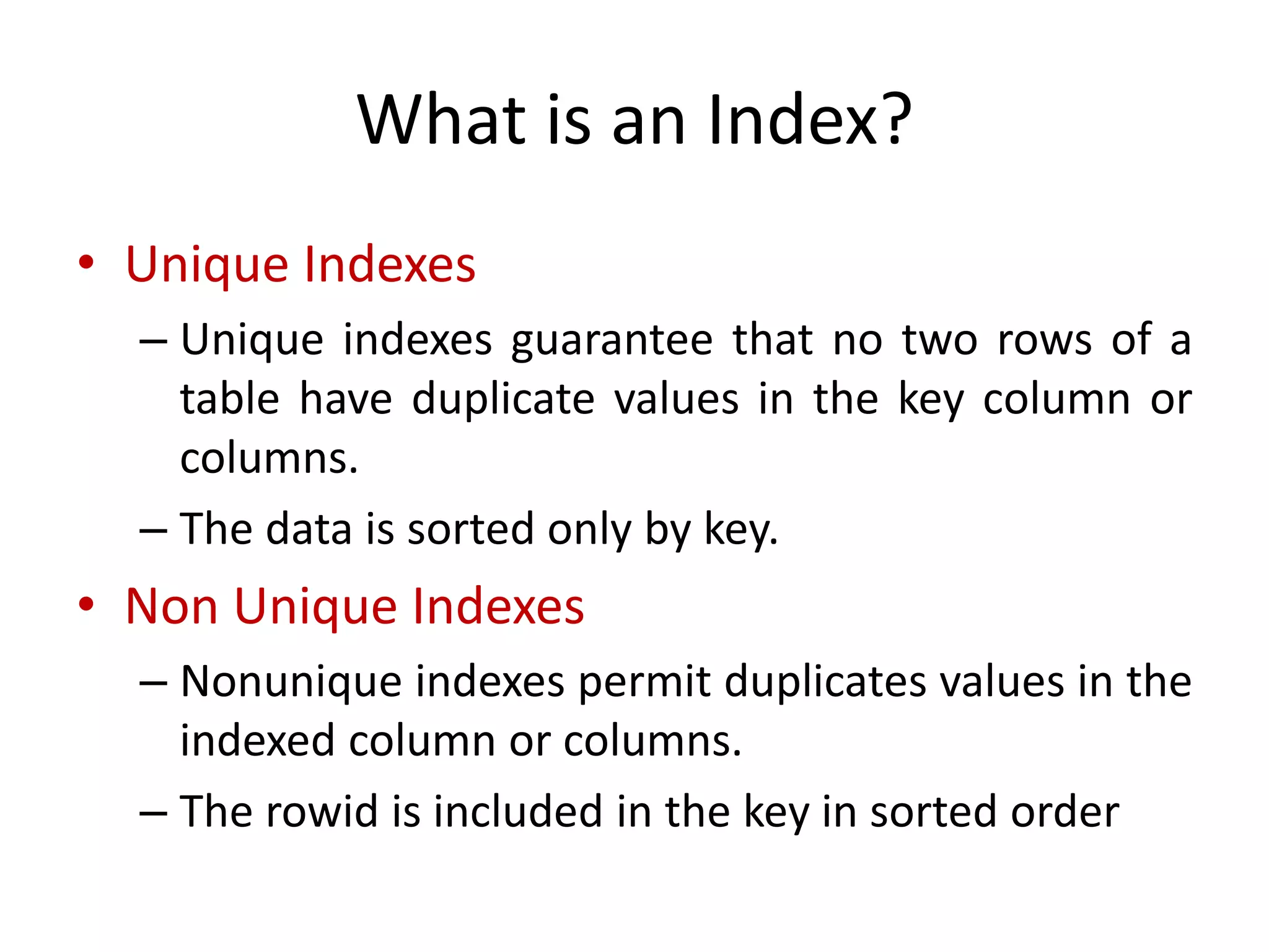 What is an Index?
• Unique Indexes
– Unique indexes guarantee that no two rows of a
table have duplicate values in the key column or
columns.
– The data is sorted only by key.
• Non Unique Indexes
– Nonunique indexes permit duplicates values in the
indexed column or columns.
– The rowid is included in the key in sorted order
 