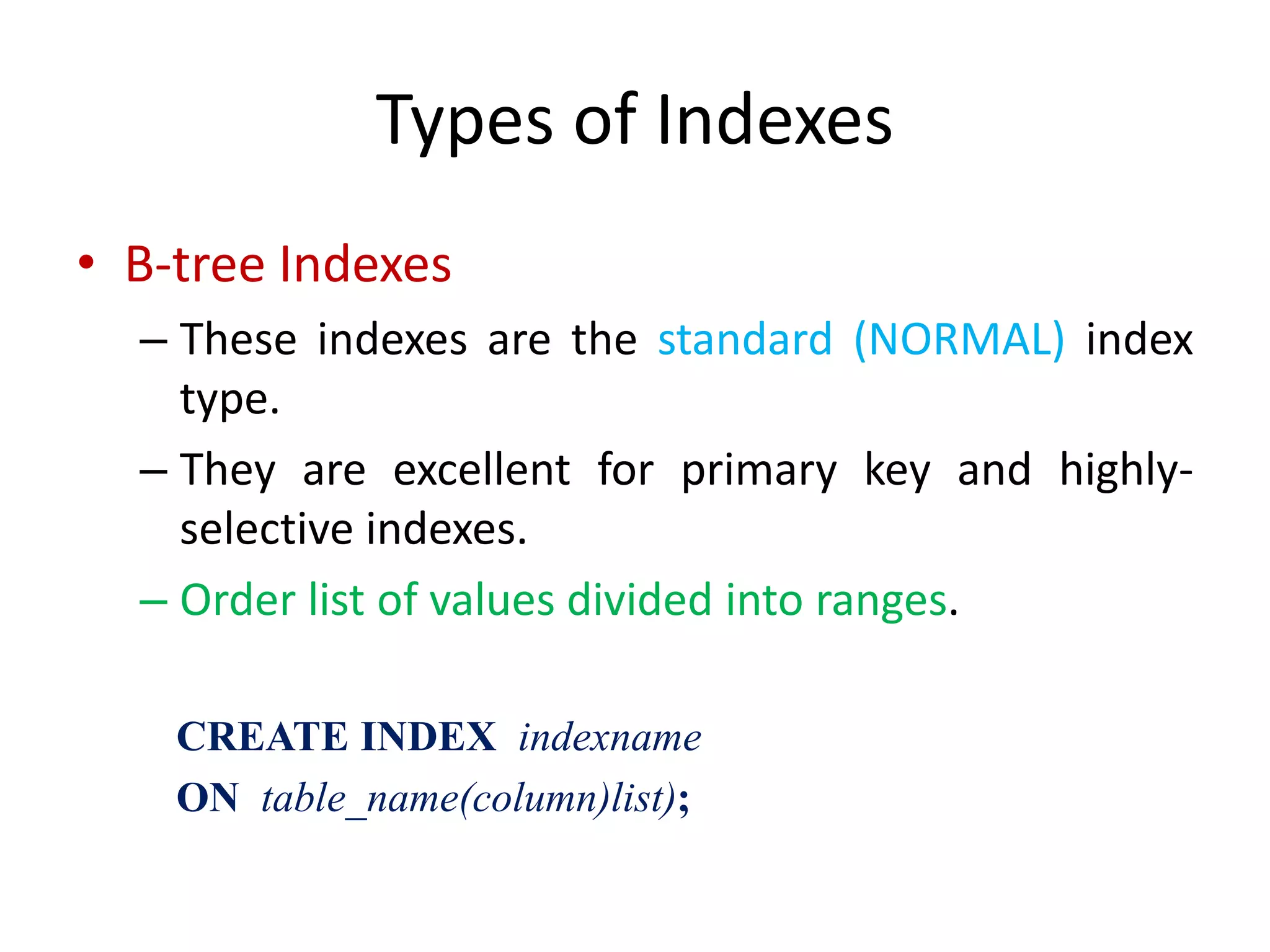 Types of Indexes
• B-tree Indexes
– These indexes are the standard (NORMAL) index
type.
– They are excellent for primary key and highly-
selective indexes.
– Order list of values divided into ranges.
CREATE INDEX indexname
ON table_name(column)list);
 