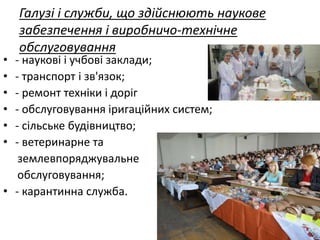 Галузі і служби, що здійснюють наукове
забезпечення і виробничо-технічне
обслуговування
• - наукові і учбові заклади;
• - транспорт і зв'язок;
• - ремонт техніки і доріг
• - обслуговування іригаційних систем;
• - сільське будівництво;
• - ветеринарне та
землевпоряджувальне
обслуговування;
• - карантинна служба.
 