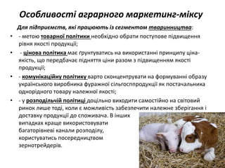 Особливості аграрного маркетинг-міксу
Для підприємств, які працюють із сегментом тваринництва:
• - метою товарної політики необхідно обрати поступове підвищення
рівня якості продукції;
• - цінова політика має ґрунтуватись на використанні принципу ціна-
якість, що передбачає підняття ціни разом з підвищенням якості
продукції;
• - комунікаційну політику варто сконцентрувати на формуванні образу
українського виробника фуражної сільгосппродукції як постачальника
однорідного товару належної якості;
• - у розподільчій політиці доцільно виходити самостійно на світовий
ринок лише тоді, коли є можливість забезпечити належне зберігання і
доставку продукції до споживача. В інших
випадках краще використовувати
багаторівневі канали розподілу,
користуватись посередництвом
зернотрейдерів.
 