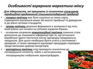 Особливості аграрного маркетинг-міксу
Для підприємств, які працюють із сегментом споживачів
традиційної продовольчої сільськогосподарської продукції:
• - товарна політика має бути націлена на зміну сорту,
підвищення внутрішніх вимог до якості продукції та доведення
їх до рівня світових стандартів;
• - цінову політику доцільно формувати в залежності від того,
який рівень цін склався на світових аграрних біржах;
• - основним напрямом комунікаційної політики повинно стати
донесення до споживача інформації про те, що вітчизняні
виробники здатні постачати якісну однорідну продовольчу
продукцію. Для цього необхідно брати участь у виставках і
ярмарках, а також проходити відповідні процедури перевірки
представниками держав-імпортерів;
• - розподільчу політику слід проводити аналогічно до
попереднього сегменту, тобто з застосуванням
посередництва глобальних зернотрейдерів.
 