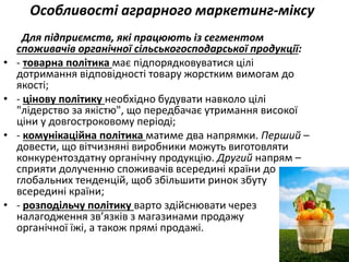 Особливості аграрного маркетинг-міксу
Для підприємств, які працюють із сегментом
споживачів органічної сільськогосподарської продукції:
• - товарна політика має підпорядковуватися цілі
дотримання відповідності товару жорстким вимогам до
якості;
• - цінову політику необхідно будувати навколо цілі
"лідерство за якістю", що передбачає утримання високої
ціни у довгостроковому періоді;
• - комунікаційна політика матиме два напрямки. Перший –
довести, що вітчизняні виробники можуть виготовляти
конкурентоздатну органічну продукцію. Другий напрям –
сприяти долученню споживачів всередині країни до
глобальних тенденцій, щоб збільшити ринок збуту
всередині країни;
• - розподільчу політику варто здійснювати через
налагодження зв’язків з магазинами продажу
органічної їжі, а також прямі продажі.
 