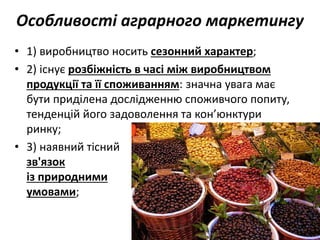 Особливості аграрного маркетингу
• 1) виробництво носить сезонний характер;
• 2) існує розбіжність в часі між виробництвом
продукції та її споживанням: значна увага має
бути приділена дослідженню споживчого попиту,
тенденцій його задоволення та кон’юнктури
ринку;
• 3) наявний тісний
зв'язок
із природними
умовами;
 