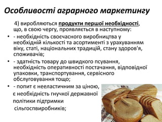 Особливості аграрного маркетингу
4) виробляються продукти першої необхідності,
що, в свою чергу, проявляється в наступному:
• - необхідність своєчасного виробництва у
необхідній кількості та асортименті з урахуванням
віку, статі, національних традицій, стану здоров'я,
споживачів;
• - здатність товару до швидкого псування,
необхідність оперативності постачання, відповідної
упаковки, транспортування, сервісного
обслуговування тощо;
• - попит є нееластичним за ціною,
є необхідність гнучкої державної
політики підтримки
сільгоспвиробників;
 